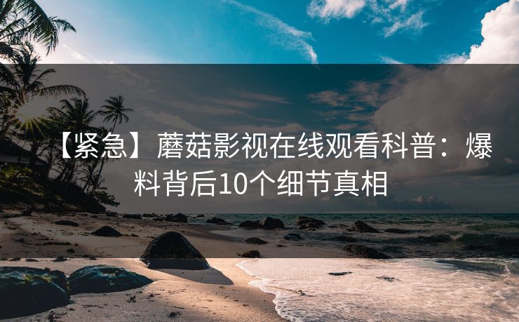 【紧急】蘑菇影视在线观看科普：爆料背后10个细节真相