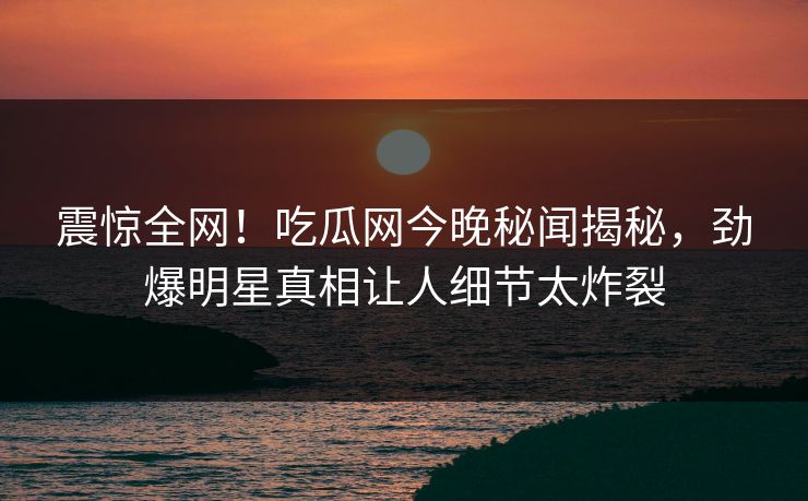 震惊全网！吃瓜网今晚秘闻揭秘，劲爆明星真相让人细节太炸裂