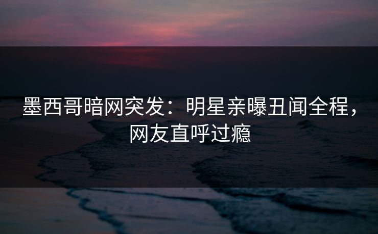 墨西哥暗网突发：明星亲曝丑闻全程，网友直呼过瘾