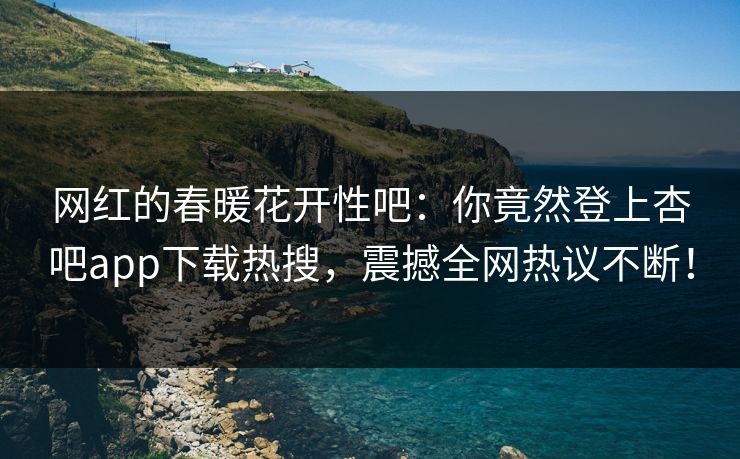 网红的春暖花开性吧：你竟然登上杏吧app下载热搜，震撼全网热议不断！