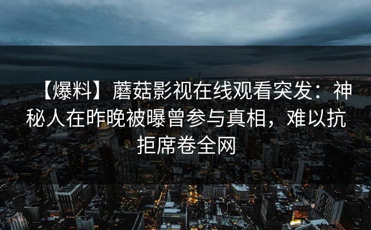 【爆料】蘑菇影视在线观看突发：神秘人在昨晚被曝曾参与真相，难以抗拒席卷全网