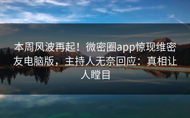 本周风波再起！微密圈app惊现维密友电脑版，主持人无奈回应：真相让人瞠目