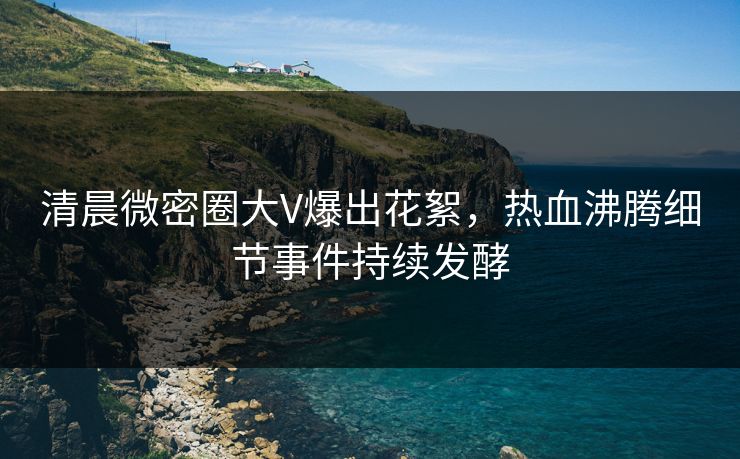 清晨微密圈大V爆出花絮，热血沸腾细节事件持续发酵