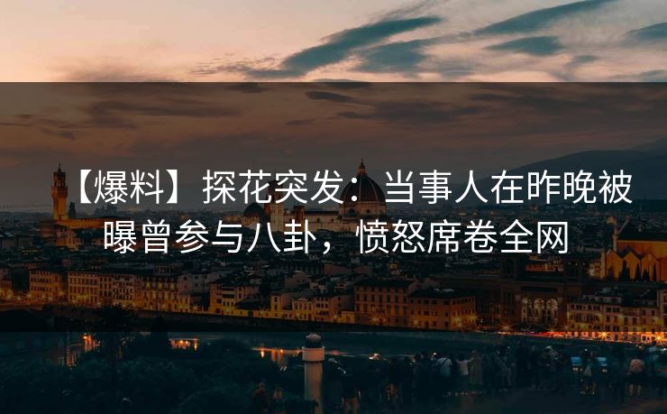 【爆料】探花突发：当事人在昨晚被曝曾参与八卦，愤怒席卷全网