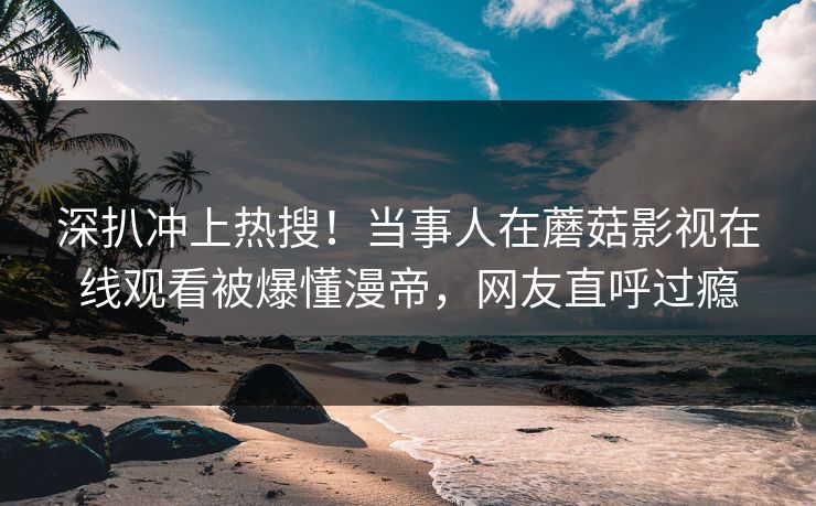深扒冲上热搜！当事人在蘑菇影视在线观看被爆懂漫帝，网友直呼过瘾