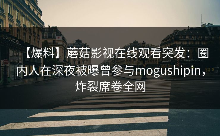 【爆料】蘑菇影视在线观看突发：圈内人在深夜被曝曾参与mogushipin，炸裂席卷全网