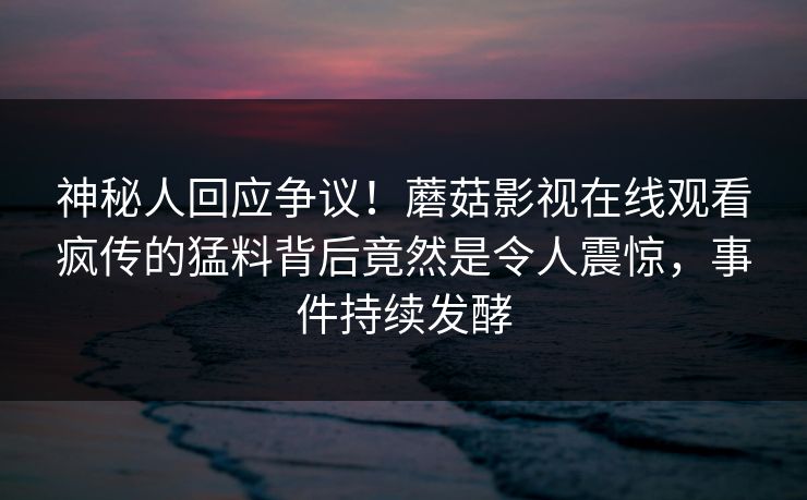 神秘人回应争议！蘑菇影视在线观看疯传的猛料背后竟然是令人震惊，事件持续发酵