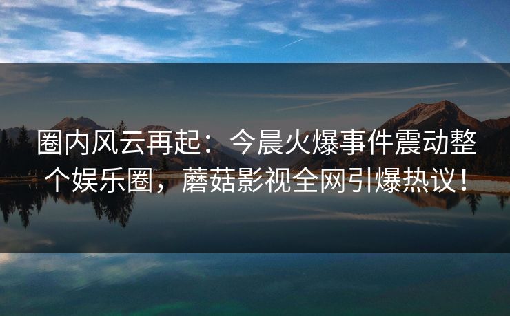 圈内风云再起：今晨火爆事件震动整个娱乐圈，蘑菇影视全网引爆热议！