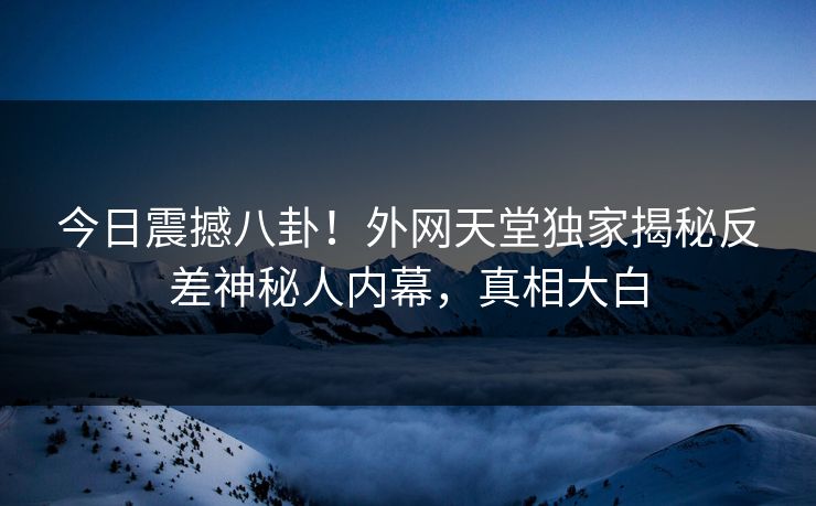 今日震撼八卦！外网天堂独家揭秘反差神秘人内幕，真相大白