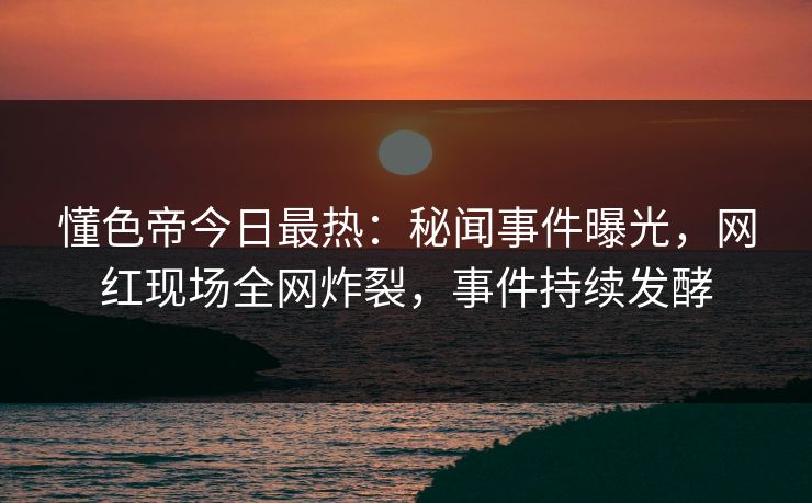 懂色帝今日最热：秘闻事件曝光，网红现场全网炸裂，事件持续发酵