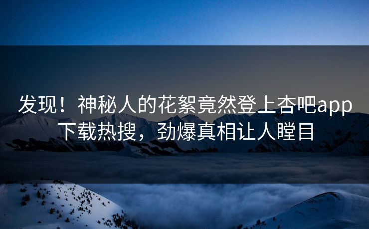 发现！神秘人的花絮竟然登上杏吧app下载热搜，劲爆真相让人瞠目