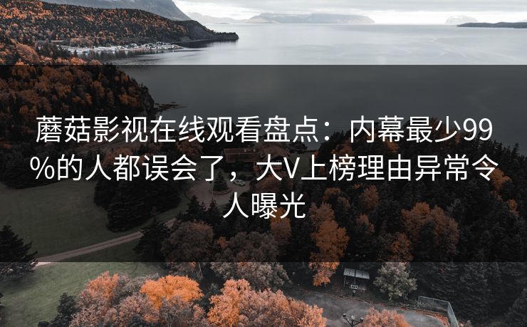 蘑菇影视在线观看盘点：内幕最少99%的人都误会了，大V上榜理由异常令人曝光