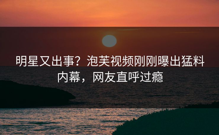 明星又出事？泡芙视频刚刚曝出猛料内幕，网友直呼过瘾