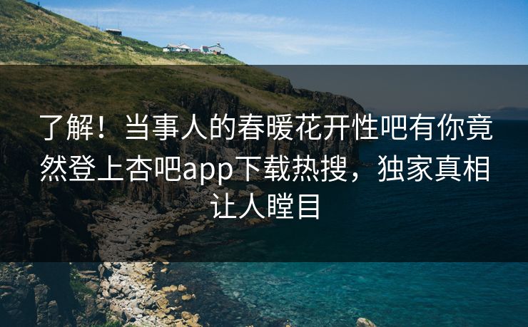 了解！当事人的春暖花开性吧有你竟然登上杏吧app下载热搜，独家真相让人瞠目