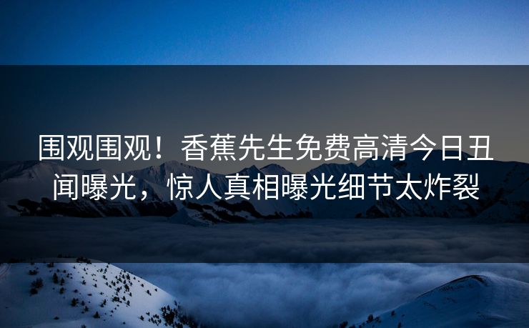 围观围观！香蕉先生免费高清今日丑闻曝光，惊人真相曝光细节太炸裂