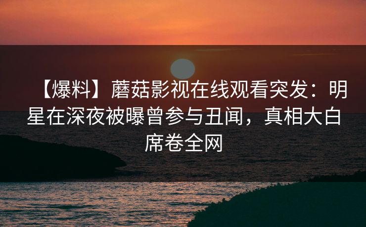 【爆料】蘑菇影视在线观看突发：明星在深夜被曝曾参与丑闻，真相大白席卷全网
