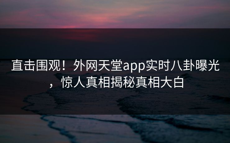 直击围观！外网天堂app实时八卦曝光，惊人真相揭秘真相大白