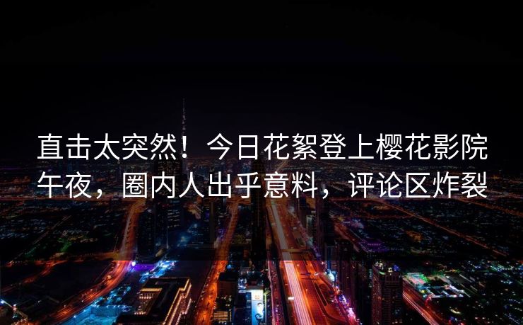 直击太突然！今日花絮登上樱花影院午夜，圈内人出乎意料，评论区炸裂