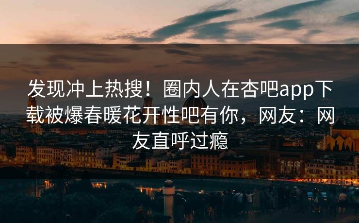 发现冲上热搜！圈内人在杏吧app下载被爆春暖花开性吧有你，网友：网友直呼过瘾