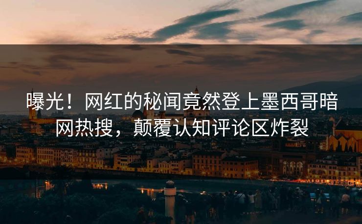 曝光！网红的秘闻竟然登上墨西哥暗网热搜，颠覆认知评论区炸裂