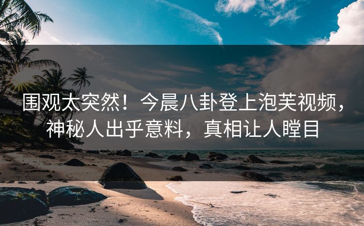 围观太突然！今晨八卦登上泡芙视频，神秘人出乎意料，真相让人瞠目