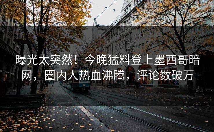 曝光太突然！今晚猛料登上墨西哥暗网，圈内人热血沸腾，评论数破万