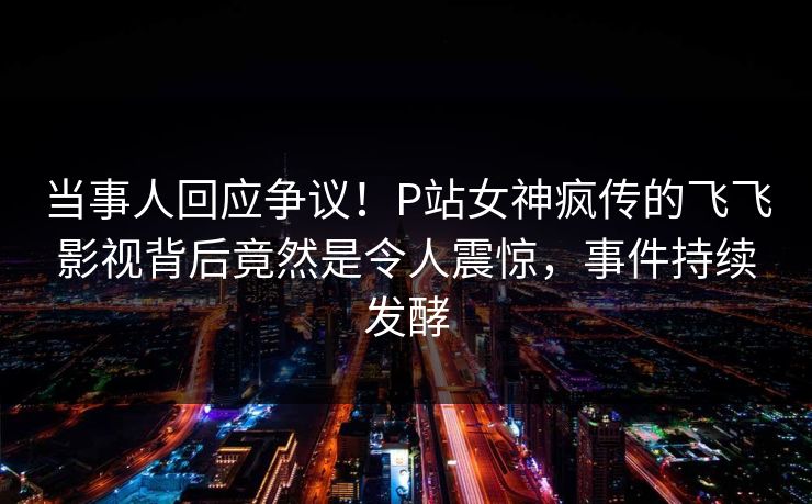 当事人回应争议！P站女神疯传的飞飞影视背后竟然是令人震惊，事件持续发酵