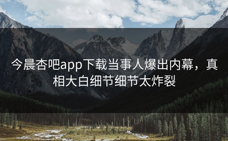 今晨杏吧app下载当事人爆出内幕，真相大白细节细节太炸裂