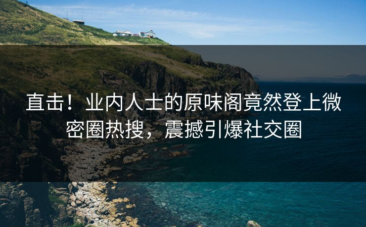 直击！业内人士的原味阁竟然登上微密圈热搜，震撼引爆社交圈