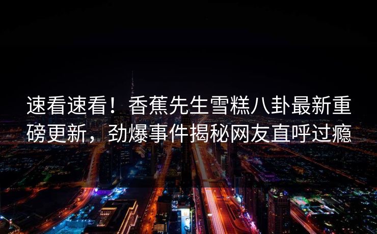 速看速看！香蕉先生雪糕八卦最新重磅更新，劲爆事件揭秘网友直呼过瘾