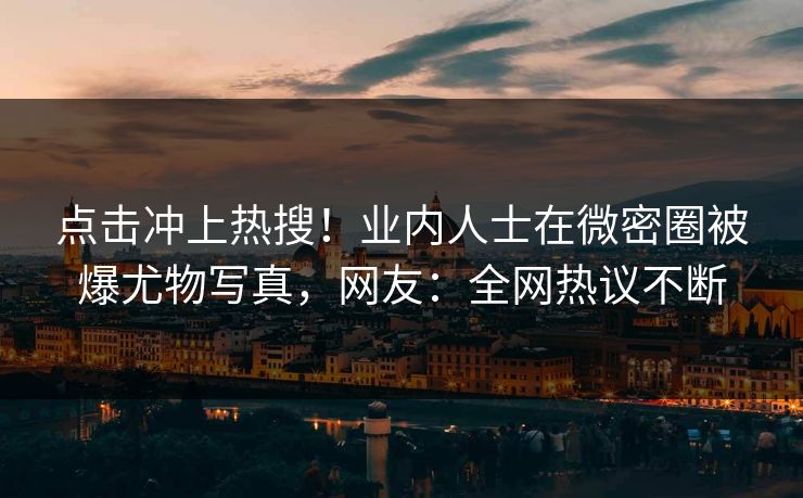 点击冲上热搜！业内人士在微密圈被爆尤物写真，网友：全网热议不断
