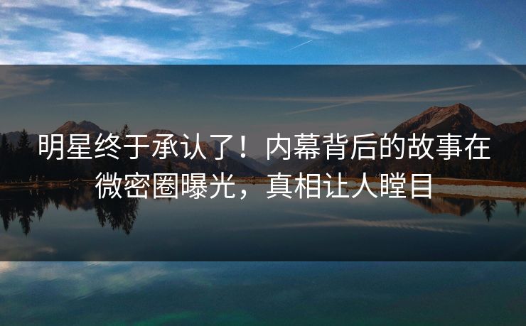 明星终于承认了！内幕背后的故事在微密圈曝光，真相让人瞠目