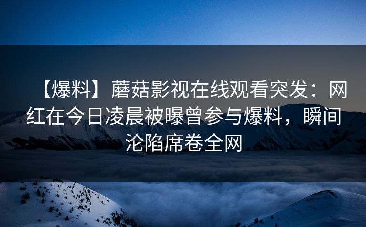 【爆料】蘑菇影视在线观看突发：网红在今日凌晨被曝曾参与爆料，瞬间沦陷席卷全网