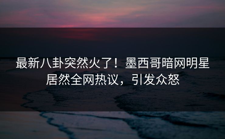 最新八卦突然火了！墨西哥暗网明星居然全网热议，引发众怒