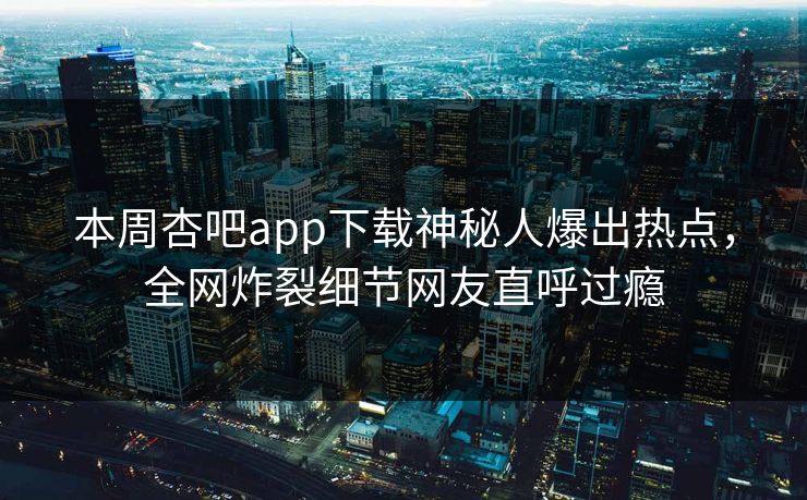 本周杏吧app下载神秘人爆出热点，全网炸裂细节网友直呼过瘾