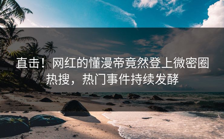 直击！网红的懂漫帝竟然登上微密圈热搜，热门事件持续发酵