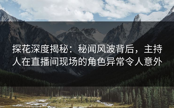 探花深度揭秘：秘闻风波背后，主持人在直播间现场的角色异常令人意外