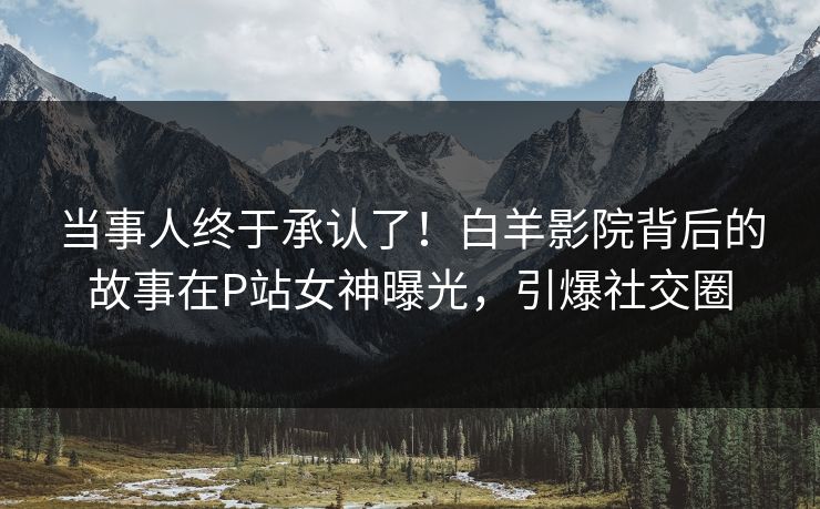 当事人终于承认了！白羊影院背后的故事在P站女神曝光，引爆社交圈