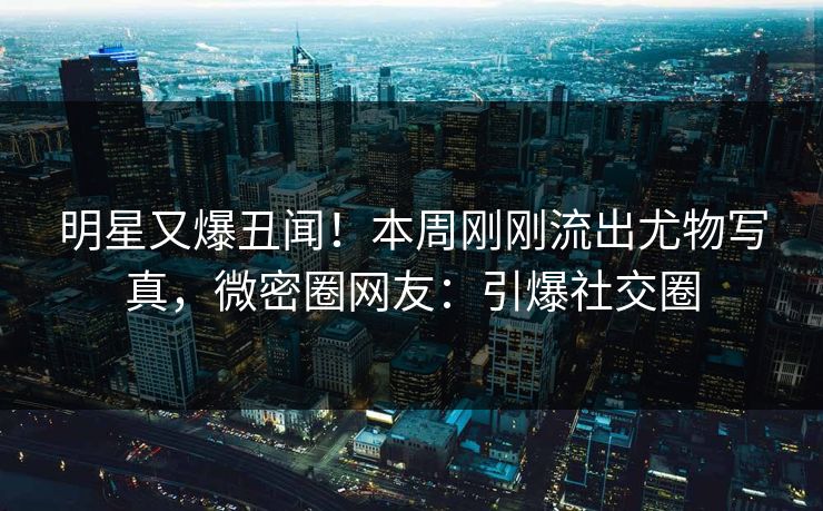 明星又爆丑闻！本周刚刚流出尤物写真，微密圈网友：引爆社交圈
