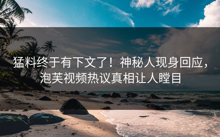 猛料终于有下文了！神秘人现身回应，泡芙视频热议真相让人瞠目