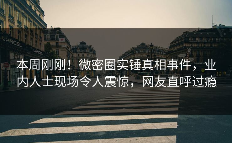 本周刚刚！微密圈实锤真相事件，业内人士现场令人震惊，网友直呼过瘾