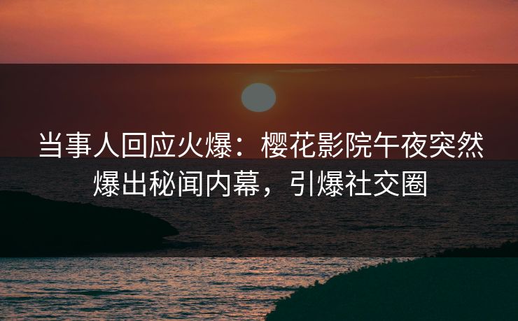 当事人回应火爆：樱花影院午夜突然爆出秘闻内幕，引爆社交圈