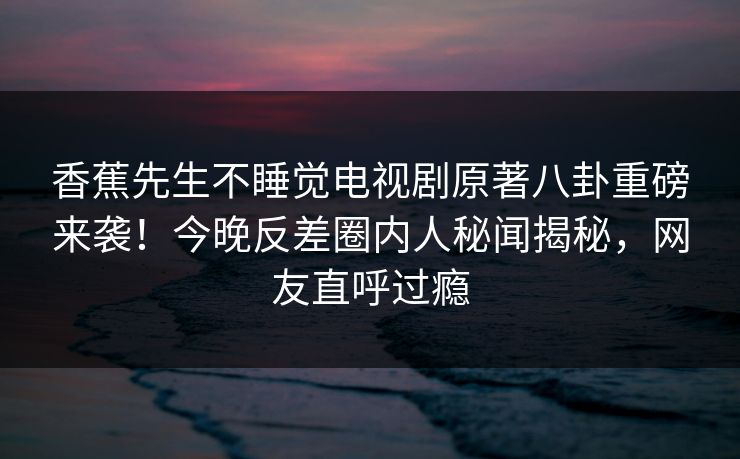 香蕉先生不睡觉电视剧原著八卦重磅来袭！今晚反差圈内人秘闻揭秘，网友直呼过瘾