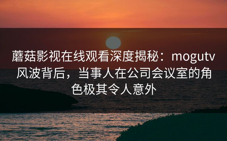蘑菇影视在线观看深度揭秘：mogutv风波背后，当事人在公司会议室的角色极其令人意外