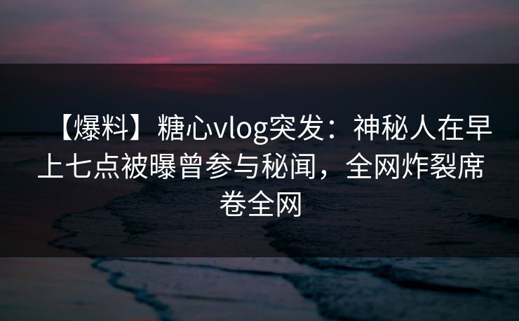 【爆料】糖心vlog突发：神秘人在早上七点被曝曾参与秘闻，全网炸裂席卷全网