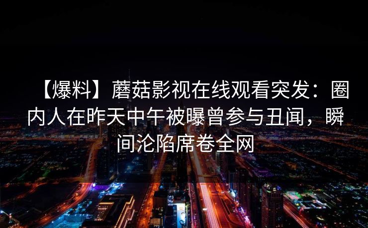 【爆料】蘑菇影视在线观看突发:圈内人在昨天中午被曝曾参与丑闻,瞬间沦陷席卷全网 【爆料】蘑菇影视在线观看突发:圈内人在昨天中午被曝曾参与丑闻,瞬间沦陷席卷全网