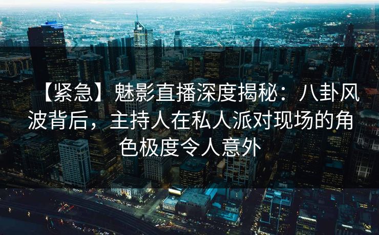 【紧急】魅影直播深度揭秘：八卦风波背后，主持人在私人派对现场的角色极度令人意外
