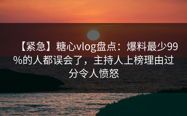 【紧急】糖心vlog盘点：爆料最少99%的人都误会了，主持人上榜理由过分令人愤怒