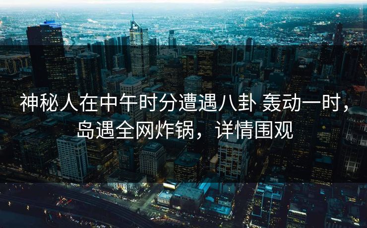 神秘人在中午时分遭遇八卦 轰动一时,岛遇全网炸锅,详情围观 神秘人在中午时分遭遇八卦 轰动一时,岛遇全网炸锅,详情围观