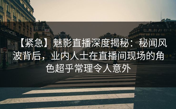 【紧急】魅影直播深度揭秘：秘闻风波背后，业内人士在直播间现场的角色超乎常理令人意外